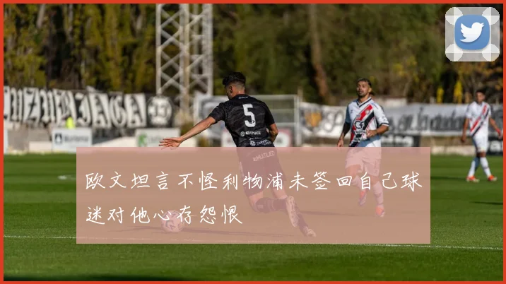 欧文坦言不怪利物浦未签回自己球迷对他心存怨恨