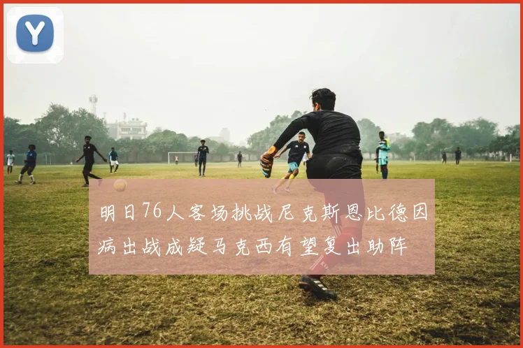明日76人客场挑战尼克斯恩比德因病出战成疑马克西有望复出助阵