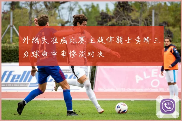 外线失准成比赛主旋律骑士黄蜂三分球命中率惨淡对决
