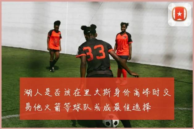 湖人是否该在里夫斯身价高峰时交易他火箭等球队或成最佳选择