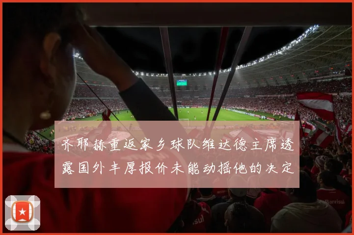 齐耶赫重返家乡球队维达德主席透露国外丰厚报价未能动摇他的决定