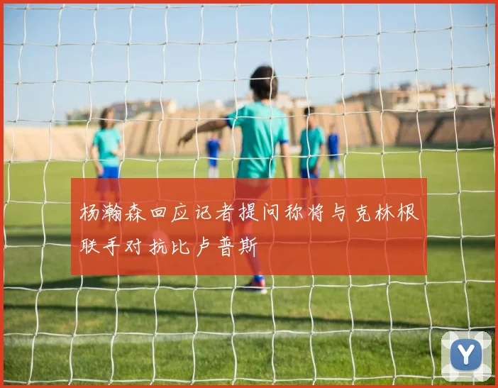 杨瀚森回应记者提问称将与克林根联手对抗比卢普斯