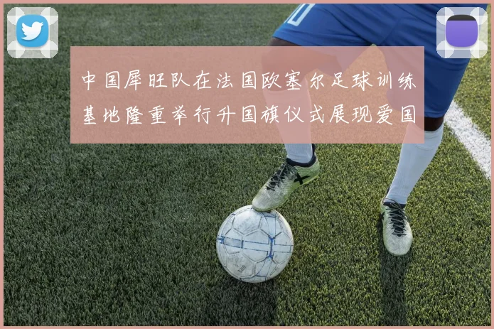 中国犀旺队在法国欧塞尔足球训练基地隆重举行升国旗仪式展现爱国情怀