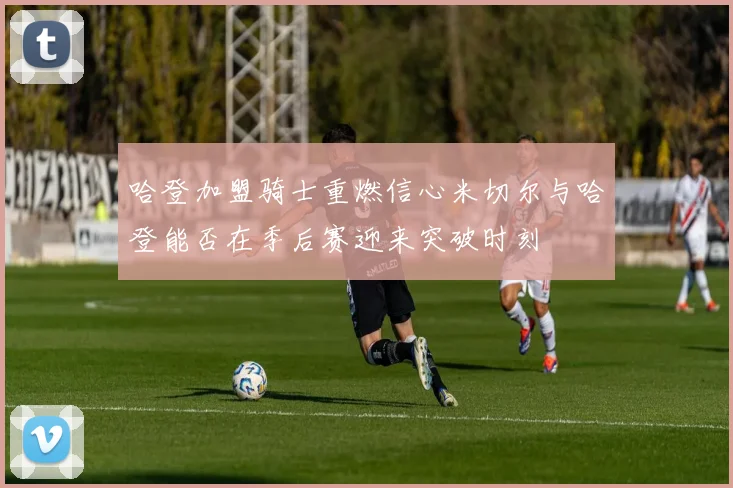 哈登加盟骑士重燃信心米切尔与哈登能否在季后赛迎来突破时刻