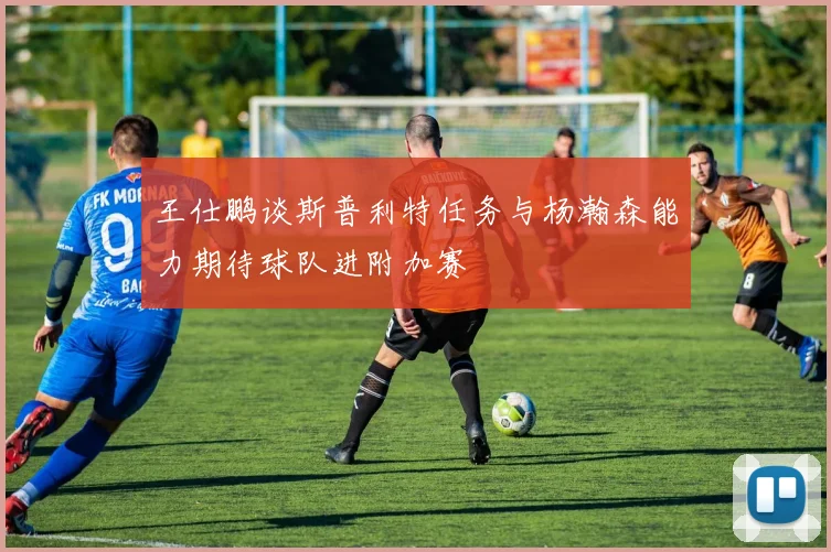 王仕鹏谈斯普利特任务与杨瀚森能力期待球队进附加赛
